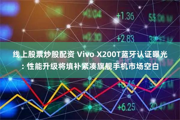 线上股票炒股配资 Vivo X200T蓝牙认证曝光: 性能升级将填补紧凑旗舰手机市场空白