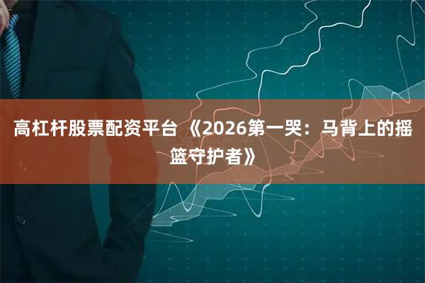 高杠杆股票配资平台 《2026第一哭：马背上的摇篮守护者》