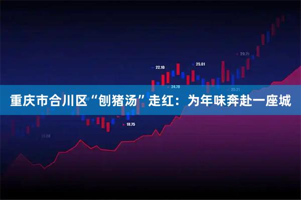 重庆市合川区“刨猪汤”走红：为年味奔赴一座城