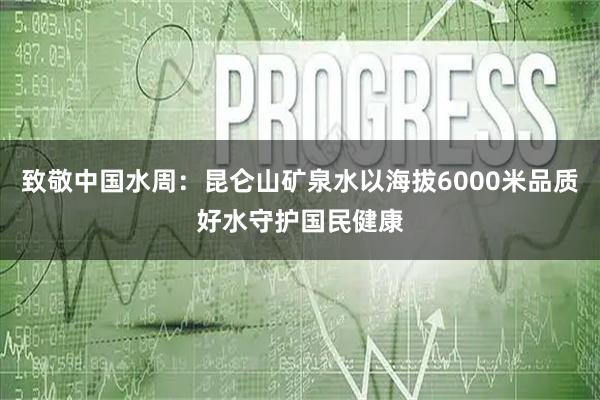 致敬中国水周：昆仑山矿泉水以海拔6000米品质好水守护国民健康
