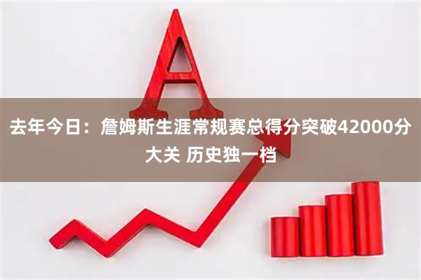 去年今日：詹姆斯生涯常规赛总得分突破42000分大关 历史独一档
