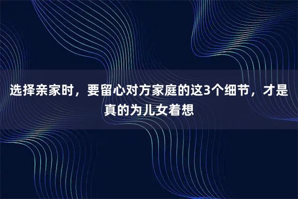 选择亲家时，要留心对方家庭的这3个细节，才是真的为儿女着想