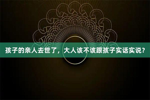 孩子的亲人去世了，大人该不该跟孩子实话实说？