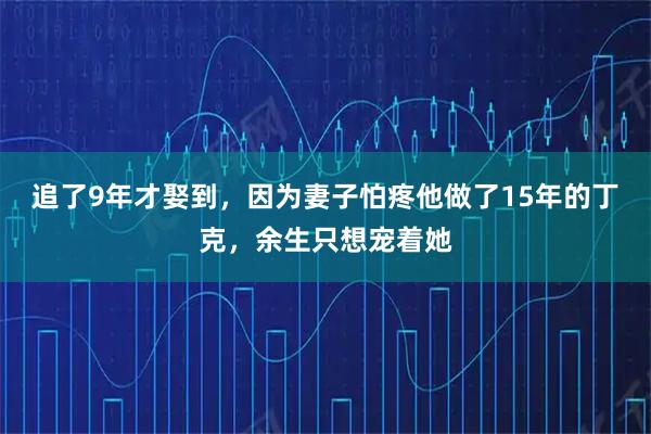 追了9年才娶到，因为妻子怕疼他做了15年的丁克，余生只想宠着她