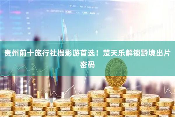 贵州前十旅行社摄影游首选！楚天乐解锁黔境出片密码