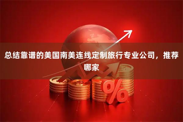 总结靠谱的美国南美连线定制旅行专业公司，推荐哪家