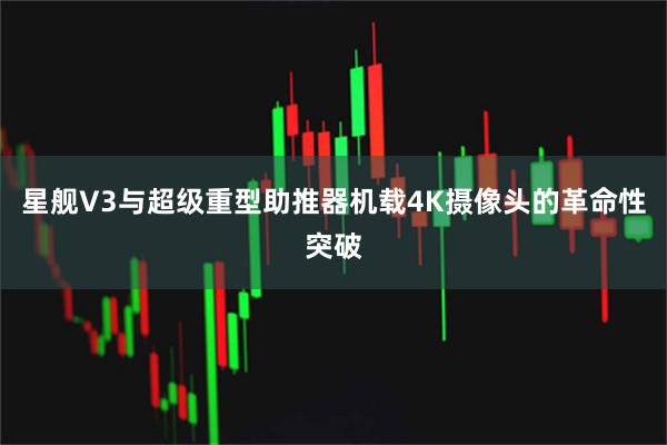 星舰V3与超级重型助推器机载4K摄像头的革命性突破