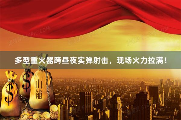 多型重火器跨昼夜实弹射击，现场火力拉满！