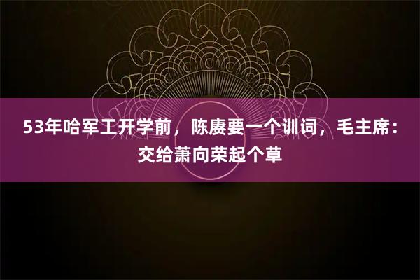 53年哈军工开学前，陈赓要一个训词，毛主席：交给萧向荣起个草