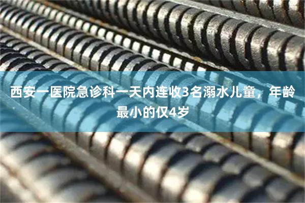 西安一医院急诊科一天内连收3名溺水儿童，年龄最小的仅4岁
