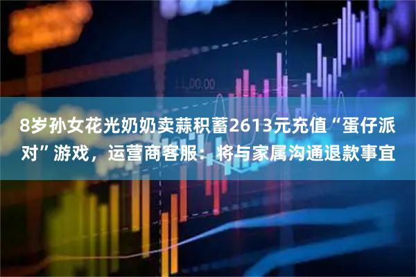 8岁孙女花光奶奶卖蒜积蓄2613元充值“蛋仔派对”游戏，运营商客服：将与家属沟通退款事宜