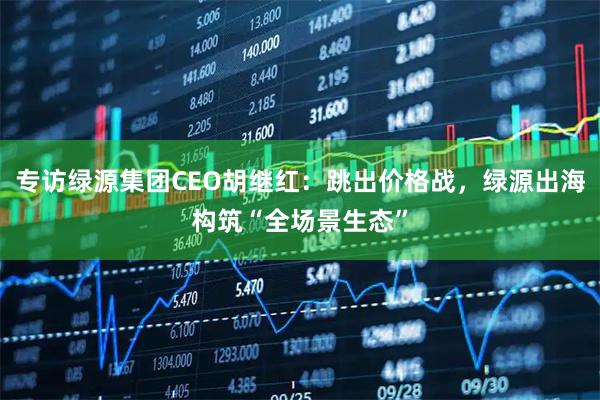 专访绿源集团CEO胡继红：跳出价格战，绿源出海构筑“全场景生态”