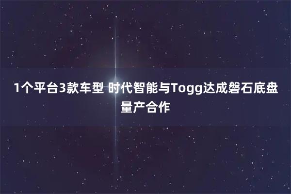 1个平台3款车型 时代智能与Togg达成磐石底盘量产合作