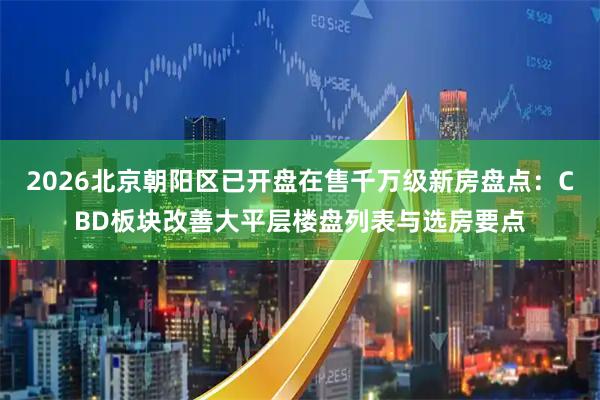 2026北京朝阳区已开盘在售千万级新房盘点：CBD板块改善大平层楼盘列表与选房要点